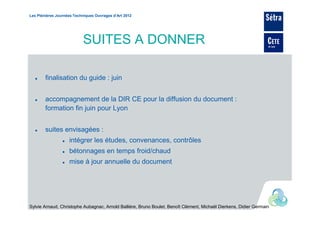 Les Plénières Journées Techniques Ouvrages d’Art 2012




                           SUITES A DONNER

        finalisation du guide : juin


        accompagnement de la DIR CE pour la diffusion du document :
        formation fin juin pour Lyon


        suites envisagées :
                    intégrer les études, convenances, contrôles
                    bétonnages en temps froid/chaud
                    mise à jour annuelle du document




Sylvie Arnaud, Christophe Aubagnac, Arnold Ballière, Bruno Boulet, Benoît Clément, Michaël Dierkens, Didier Germain
 