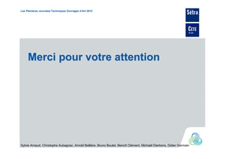 Les Plénières Journées Techniques Ouvrages d’Art 2012




     Merci pour votre attention




Sylvie Arnaud, Christophe Aubagnac, Arnold Ballière, Bruno Boulet, Benoît Clément, Michaël Dierkens, Didier Germain
 
