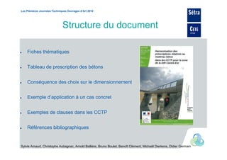 Les Plénières Journées Techniques Ouvrages d’Art 2012




                              Structure du document

    Fiches thématiques


    Tableau de prescription des bétons


    Conséquence des choix sur le dimensionnement


    Exemple d’application à un cas concret


    Exemples de clauses dans les CCTP


    Références bibliographiques


Sylvie Arnaud, Christophe Aubagnac, Arnold Ballière, Bruno Boulet, Benoît Clément, Michaël Dierkens, Didier Germain
 