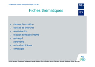 Les Plénières Journées Techniques Ouvrages d’Art 2012




                                   Fiches thématiques


        classes d’exposition
        classes de chlorures
        alcali-réaction
        réaction sulfatique interne
        gel/dégel
        parements
        autres hypothèses
        enrobages




Sylvie Arnaud, Christophe Aubagnac, Arnold Ballière, Bruno Boulet, Benoît Clément, Michaël Dierkens, Didier Germain
 
