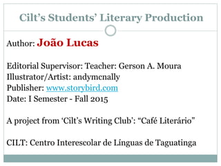 Cilt’s Students’ Literary Production
Author: João Lucas
Editorial Supervisor: Teacher: Gerson A. Moura
Illustrator/Artist: andymcnally
Publisher: www.storybird.com
Date: I Semester - Fall 2015
A project from ‘Cilt’s Writing Club’: “Café Literário”
CILT: Centro Interescolar de Línguas de Taguatinga
 