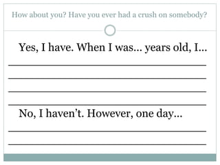 How about you? Have you ever had a crush on somebody?
Yes, I have. When I was... years old, I...
____________________________
____________________________
____________________________
____________________________
No, I haven’t. However, one day...
____________________________
____________________________
 