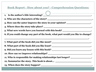 Book Report - How about you? - Comprehension Questions:
1. Is the author’s title interesting? ________________________________.
2. Who are the characters of the story? ______________________________.
3. How can the autor improve the story in your opinion? ________________.
4. Where does the story take place? ________________________________.
5. What new words have you learned with this book? ___________________.
6. If you could change any part of the book, what part would you like to change?
________________________________________________________.
7. What part of the book did you like most? __________________________.
8. What part of the book did you like least? __________________________.
9. Did you learn any lesson with this book? __________________________.
10. How can we improve relationships? _____________________________.
11. Who is responsible for making relationships last longer? ______________.
12. Summarize the story. This book is about... ________________________
13. When does the story happen? __________________________________.
 