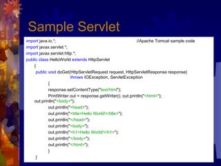 Sample  Servlet   import  java.io.*;  //Apache Tomcat sample code import  javax.servlet.*;  import  javax.servlet.http.*;  public class  HelloWorld  extends  HttpServlet  {   public void  doGet(HttpServletRequest request, HttpServletResponse response)  throws  IOException, ServletException  {  response.setContentType(" text/html ");  PrintWriter out = response.getWriter(); out.println(" <html> ");  out.println(" <body> ");  out.println(" <head> ");  out.println(" <title>Hello World!</title> ");  out.println(" </head> ");  out.println(" <body> ");  out.println(" <h1>Hello World!</h1> ");  out.println(" </body> ");  out.println(" </html> ");  }   } 