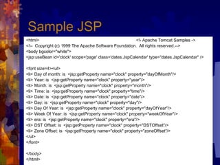 Sample JSP <html> <!- Apache Tomcat Samples -> <!--  Copyright (c) 1999 The Apache Software Foundation.  All rights reserved.--> <body bgcolor="white"> <jsp:useBean id='clock' scope='page' class='dates.JspCalendar' type="dates.JspCalendar" /> <font size=4><ul> <li> Day of month: is  <jsp:getProperty name="clock" property="dayOfMonth"/> <li> Year: is  <jsp:getProperty name="clock" property="year"/> <li> Month: is  <jsp:getProperty name="clock" property="month"/> <li> Time: is  <jsp:getProperty name="clock" property="time"/> <li> Date: is  <jsp:getProperty name="clock" property="date"/> <li> Day: is  <jsp:getProperty name="clock" property="day"/> <li> Day Of Year: is  <jsp:getProperty name="clock" property="dayOfYear"/> <li> Week Of Year: is  <jsp:getProperty name="clock" property="weekOfYear"/> <li> era: is  <jsp:getProperty name="clock" property="era"/> <li> DST Offset: is  <jsp:getProperty name="clock" property="DSTOffset"/> <li> Zone Offset: is  <jsp:getProperty name="clock" property="zoneOffset"/> </ul> </font> </body> </html> 