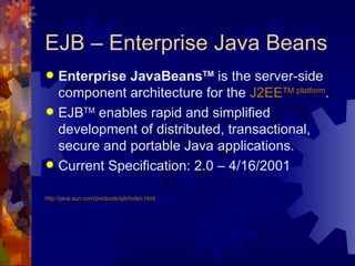 EJB – Enterprise Java Beans Enterprise JavaBeans TM  is the server-side component architecture for the  J2EE TM  platform .  EJB TM  enables rapid and simplified development of distributed, transactional, secure and portable Java applications.  Current Specification: 2.0 – 4/16/2001 http://java.sun.com/products/ejb/index.html 