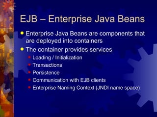 EJB – Enterprise Java Beans Enterprise Java Beans are components that are deployed into containers The container provides services Loading / Initialization Transactions Persistence Communication with EJB clients Enterprise Naming Context (JNDI name space) 
