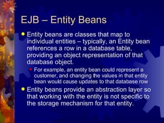 EJB – Entity Beans Entity beans are classes that map to individual entities – typically, an Entity bean references a row in a database table, providing an object representation of that database object. For example, an entity bean could represent a customer, and changing the values in that entity bean would cause updates to that database row Entity beans provide an abstraction layer so that working with the entity is not specific to the storage mechanism for that entity. 