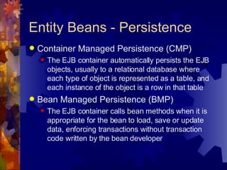 Entity Beans - Persistence Container Managed Persistence (CMP) The EJB container automatically persists the EJB objects, usually to a relational database where each type of object is represented as a table, and each instance of the object is a row in that table Bean Managed Persistence (BMP) The EJB container calls bean methods when it is appropriate for the bean to load, save or update data, enforcing transactions without transaction code written by the bean developer 