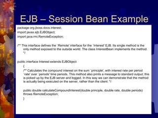 EJB – Session Bean Example package org.jboss.docs.interest; import javax.ejb.EJBObject; import java.rmi.RemoteException; /** This interface defines the `Remote' interface for the `Interest' EJB. Its single method is the only method exposed to the outside world. The class InterestBean implements the method. */  public interface Interest extends EJBObject  {  /** Calculates the compound interest on the sum `principle', with interest rate per period `rate' over `periods' time periods. This method also prints a message to standard output; this is picked up by the EJB server and logged. In this way we can demonstrate that the method is actually being executed on the server, rather than the client. */  public double calculateCompoundInterest(double principle, double rate, double periods) throws RemoteException;  }  