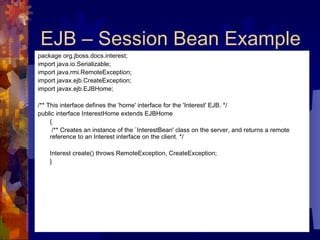 EJB – Session Bean Example package org.jboss.docs.interest;  import java.io.Serializable;  import java.rmi.RemoteException;  import javax.ejb.CreateException;  import javax.ejb.EJBHome;  /** This interface defines the 'home' interface for the 'Interest' EJB. */  public interface InterestHome extends EJBHome  {   /** Creates an instance of the `InterestBean' class on the server, and returns a remote reference to an Interest interface on the client. */  Interest create() throws RemoteException, CreateException;  } 