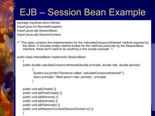 EJB – Session Bean Example package org.jboss.docs.interest;  import java.rmi.RemoteException;  import javax.ejb.SessionBean;  import javax.ejb.SessionContext;  /** This class contains the implementation for the 'calculateCompoundInterest' method exposed by this Bean. It includes empty method bodies for the methods prescribe by the SessionBean interface; these don't need to do anything in this simple example. */  public class InterestBean implements SessionBean  {  public double calculateCompoundInterest(double principle, double rate, double periods) {   System.out.println("Someone called `calculateCompoundInterest!'");    return principle * Math.pow(1+rate, periods) - principle;  }  public void ejbCreate() {}  public void ejbPostCreate() {}  public void ejbRemove() {}  public void ejbActivate() {}  public void ejbPassivate() {}  public void setSessionContext(SessionContext sc) {}  }  