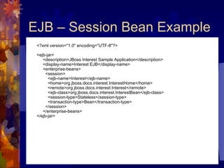 EJB – Session Bean Example <?xml version="1.0" encoding="UTF-8"?> <ejb-jar>      <description>JBoss Interest Sample Application</description>      <display-name>Interest EJB</display-name>      <enterprise-beans>        <session>          <ejb-name>Interest</ejb-name>          <home>org.jboss.docs.interest.InterestHome</home>          <remote>org.jboss.docs.interest.Interest</remote>          <ejb-class>org.jboss.docs.interest.InterestBean</ejb-class>          <session-type>Stateless</session-type>          <transaction-type>Bean</transaction-type>        </session>      </enterprise-beans> </ejb-jar> 