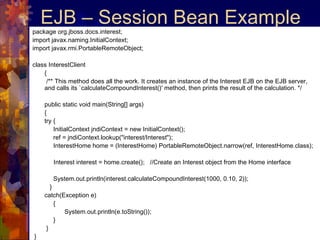 EJB – Session Bean Example package org.jboss.docs.interest; import javax.naming.InitialContext;  import javax.rmi.PortableRemoteObject;  class InterestClient  {   /** This method does all the work. It creates an instance of the Interest EJB on the EJB server, and calls its `calculateCompoundInterest()' method, then prints the result of the calculation. */  public static void main(String[] args)  {  try {    InitialContext jndiContext = new InitialContext();    ref = jndiContext.lookup("interest/Interest");    InterestHome home = (InterestHome) PortableRemoteObject.narrow(ref, InterestHome.class);  Interest interest = home.create();  //Create an Interest object from the Home interface    System.out.println(interest.calculateCompoundInterest(1000, 0.10, 2));    }  catch(Exception e)    {    System.out.println(e.toString());    }   } } 