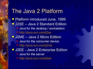 The Java 2 Platform Platform introduced June, 1999 J2SE – Java 2 Standard Edition Java for the desktop / workstation http://java.sun.com/j2se J2ME – Java 2 Micro Edition Java for the consumer device http://java.sun.com/j2me J2EE - Java 2 Enterprise Edition Java for the server  http://java.sun.com/j2ee 