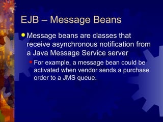 EJB – Message Beans Message beans are classes that receive asynchronous notification from a Java Message Service server For example, a message bean could be activated when vendor sends a purchase order to a JMS queue. 