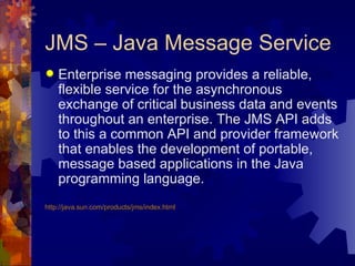 JMS – Java Message Service Enterprise messaging provides a reliable, flexible service for the asynchronous exchange of critical business data and events throughout an enterprise. The JMS API adds to this a common API and provider framework that enables the development of portable, message based applications in the Java programming language. http://java.sun.com/products/jms/index.html 