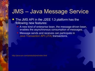 JMS – Java Message Service The JMS API in the J2EE 1.3 platform has the following new features:  A new kind of enterprise bean, the message-driven bean, enables the asynchronous consumption of messages. Message sends and receives can participate in  Java Transaction API (JTA)  transactions. http://java.sun.com/products/jms/index.html 