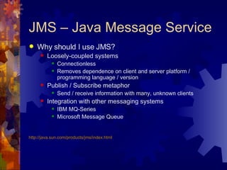 JMS – Java Message Service Why should I use JMS? Loosely-coupled systems Connectionless Removes dependence on client and server platform / programming language / version  Publish / Subscribe metaphor Send / receive information with many, unknown clients Integration with other messaging systems IBM MQ-Series Microsoft Message Queue http://java.sun.com/products/jms/index.html 