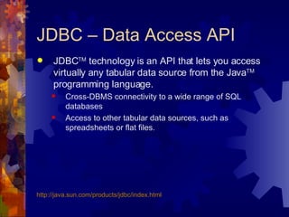 JDBC – Data Access API JDBC TM  technology is an API that lets you access virtually any tabular data source from the Java TM  programming language.  Cross-DBMS connectivity to a wide range of SQL databases Access to other tabular data sources, such as spreadsheets or flat files.  http://java.sun.com/products/jdbc/index.html 