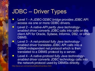 JDBC – Driver Types Level 1 - A  JDBC-ODBC bridge  provides JDBC API access via one or more ODBC drivers. Level 2 - A  native-API partly Java technology-enabled driver  converts JDBC calls into calls on the client API for Oracle, Sybase, Informix, DB2, or other DBMS. Level 3 - A  net-protocol fully Java technology-enabled driver  translates JDBC API calls into a DBMS-independent net protocol which is then translated to a DBMS protocol by a server. Level 4 - A  native-protocol fully Java technology-enabled driver  converts JDBC technology calls into the network protocol used by DBMSs directly.  http://java.sun.com/products/ jdbc / driverdesc .html 