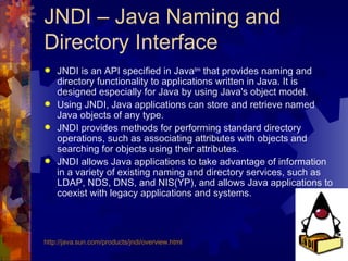JNDI – Java Naming and Directory Interface JNDI is an API specified in Java tm  that provides naming and directory functionality to applications written in Java. It is designed especially for Java by using Java's object model.  Using JNDI, Java applications can store and retrieve named Java objects of any type.  JNDI provides methods for performing standard directory operations, such as associating attributes with objects and searching for objects using their attributes.  JNDI allows Java applications to take advantage of information in a variety of existing naming and directory services, such as LDAP, NDS, DNS, and NIS(YP), and allows Java applications to coexist with legacy applications and systems.  http://java.sun.com/products/ jndi /overview.html 