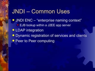 JNDI – Common Uses JNDI ENC – “enterprise naming context” EJB lookup within a J2EE app server LDAP integration Dynamic registration of services and clients Peer to Peer computing 