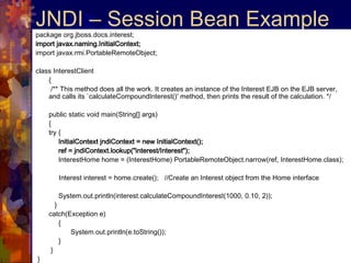 JNDI – Session Bean Example package org.jboss.docs.interest; import javax.naming.InitialContext;  import javax.rmi.PortableRemoteObject;  class InterestClient  {   /** This method does all the work. It creates an instance of the Interest EJB on the EJB server, and calls its `calculateCompoundInterest()' method, then prints the result of the calculation. */  public static void main(String[] args)  {  try {    InitialContext jndiContext = new InitialContext();    ref = jndiContext.lookup("interest/Interest");     InterestHome home = (InterestHome) PortableRemoteObject.narrow(ref, InterestHome.class);  Interest interest = home.create();  //Create an Interest object from the Home interface    System.out.println(interest.calculateCompoundInterest(1000, 0.10, 2));    }  catch(Exception e)    {    System.out.println(e.toString());    }   } } 