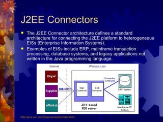 J2EE Connectors The J2EE Connector architecture defines a standard architecture for connecting the J2EE platform to heterogeneous EISs (Enterprise Information Systems). Examples of EISs include ERP, mainframe transaction processing, database systems, and legacy applications not written in the Java programming language.  http://java.sun.com/j2ee/connector/index.html 