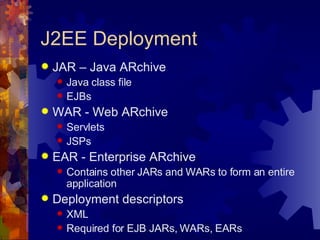 J2EE Deployment JAR – Java ARchive Java class file EJBs WAR - Web ARchive Servlets JSPs EAR - Enterprise ARchive Contains other JARs and WARs to form an entire application Deployment descriptors XML Required for EJB JARs, WARs, EARs 