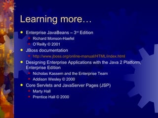 Learning more… Enterprise JavaBeans – 3 rd  Edition Richard Monson-Haefel O’Reilly © 2001 JBoss documentation http://www.jboss.org/online-manual/HTML/index.html Designing Enterprise Applications with the Java 2 Platform, Enterprise Edition Nicholas Kassem and the Enterprise Team Addison Wesley © 2000 Core Servlets and JavaServer Pages (JSP) Marty Hall Prentice Hall © 2000 