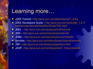 Learning more… J2EE Tutorial -  http://java.sun.com/j2ee/tutorial/1_3- fcs J2EE Developers Guide -  http://java.sun.com/j2ee/ sdk _1.2.1/ techdocs /guides/ ejb /html/ DevGuideTOC .html JNDI  -  http://java.sun.com/products/ jndi /tutorial/ JMS -  http://java.sun.com/products/jms/tutorial/ JDBC -  http://java.sun.com/docs/books/tutorial/ jdbc Servlets -  http://java.sun.com/docs/books/tutorial/ servlets JSP -  http://java.sun.com/products/ jsp /docs.html JAXP -  http://java.sun.com/ xml / jaxp /dist/1.1/docs/tutorial 