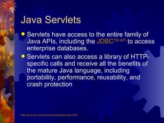 Java Servlets Servlets have access to the entire family of Java APIs, including the  JDBC TM  API  to access enterprise databases.  Servlets can also access a library of HTTP-specific calls and receive all the benefits of the mature Java language, including portability, performance, reusability, and crash protection http://java.sun.com/products/ servlets /index.html 