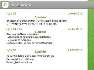 J2 Sumários
Lição 53 03-02-2015
Sumário
-Sucessão ecológica primária: Um estudo de caso Surtsey.
-Colonização por via aérea, biológica e aquática.
Lição 54 e 55 06-02-2015
Sumário
-Sucessão ecológica secundária.
-Perturbação do equilíbrio dos ecossistemas.
-Resolução de exercícios.
-Sustentabilidade da vida na Terra: Introdução.
Lição 56 10-02-2015Sumário
-Sustentabilidade da vida na Terra: conclusão.
-Serviços dos ecossistemas.
-Resolução de exercícios.
 