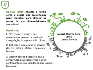Objetivo geral: Analisar a forma
como a gestão dos ecossistemas
pode contribuir para alcançar as
metas de um desenvolvimento
sustentável.
1. Diferenciar os serviços dos
ecossistemas, ao nível da produção,
da regulação, do suporte e da cultura.
Descritores:
Manual: 8CienTic- Porto
Editora
Ciências Naturais
J2
2. Justificar o modo como os serviços
dos ecossistemas afetam o bem-estar
humano
3. Discutir opções disponíveis para a
conservação dos ecossistemas e a sua
contribuição para responder às necessidades
humanas.
 