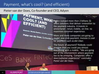 HUB REPORT
Bonjour je m’appelle Charlotte
HUBREPORT © HUB Institute All rights reserved10
Payment, what’s cool? (and efficient)
Pieter van der Does, Co-founder and CEO, Adyen
Ayden (valued more than 2 billions $)
offers solutions that deliver
innovation to the payment industry. It
invests in omnichanel : retail, mobile,
on-line. to maximize customer
experience.
More and more companies are going
to model one-click payment. Invision
is cool for payment such as did Uber.
The future of payment? Nobody could
imagine that you could pay almost
everything with a mobile. “We are
going out of the environment where
payment has to be annoying.
Companies offer a new customer
experience” concludes Pieter van der
Does.
 