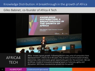 HUB REPORTHUBREPORT © HUB Institute All rights reserved11
Knowledge Distribution: A breakthrough in the growth of Africa
Gilles Babinet, co-founder of Africa 4 Tech
AFRICA
4TECH
Africa knows a great growth. Following Moore’s law, price of computers have
decreased from 1 M$ to 3$ in 40 years. This enables synchronization of
ideas, economies, skills and creates great opportunity gains for the continent.
We see an African model of innovation emerging based on holocraty, agility
and disruption. Will these standards be spread into the world?
 