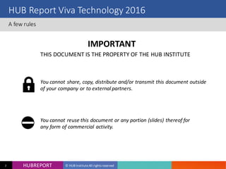 HUB REPORT
Bonjour je m’appelle Charlotte
HUBREPORT © HUB Institute All rights reserved2
HUB Report Viva Technology 2016
A few rules
IMPORTANT
You cannot share, copy, distribute and/or transmit this document
outside of your company or to external partners.
THIS DOCUMENT IS THE PROPERTY OF THE HUB INSTITUTE
You cannot reuse this document or any portion (slides)
thereof for any form of commercial activity.
 