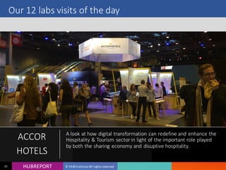 HUB REPORTHUBREPORT © HUB Institute All rights reserved20
Our 12 labs visits of the day
ACCOR
HOTELS
A look at how digital transformation can redefine and
enhance the Hospitality & Tourism sector in light of the
important role played by both the sharing economy and
disuptive hospitality.
 