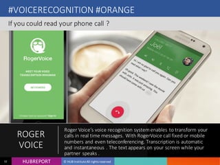 HUB REPORTHUBREPORT © HUB Institute All rights reserved32
#VOICERECOGNITION #ORANGE
If you could read your phone call ?
ROGER
VOICE
Roger Voice‘s voice recognition system enables to transform your calls in real time
messages. With RogerVoice call fixed or mobile numbers and even teleconferencing.
Transcription is automatic and instantaneous . The text appears on your screen while your
partner speaks .
 
 