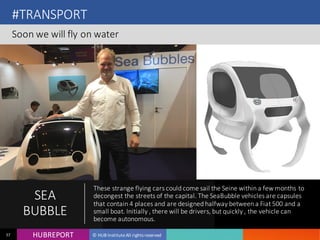 HUB REPORTHUBREPORT © HUB Institute All rights reserved37
#TRANSPORT
Soon we will fly on water
SEA
BUBBLE
These strange flying cars could come sail the Seine within a few months
to decongest the streets of the capital. The SeaBubble vehicles are
capsules that contain 4 places and are designed halfway between a
Fiat 500 and a small boat. Initially , there will be drivers, but quickly , the
vehicle can become autonomous.
 