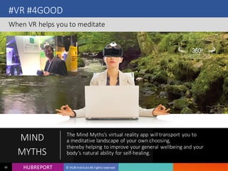 HUB REPORTHUBREPORT © HUB Institute All rights reserved38
#VR #4GOOD
When VR helps you to meditate
MIND
MYTHS
The Mind Myths’s virtual reality app will transport you to
a meditative landscape of your own choosing, 
thereby helping to improve your general wellbeing and your
body’s natural ability for self-healing.
 