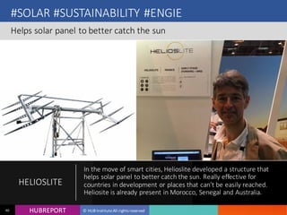 HUB REPORTHUBREPORT © HUB Institute All rights reserved40
#SOLAR #SUSTAINABILITY #ENGIE
Helps solar panel to better catch the sun
HELIOSLITE
In the move of smart cities, Helioslite developed a structure that
helps solar panel to better catch the sun. Really effective for
countries in development or places that can’t be easily reached.
Heliosite is already present in Morocco, Senegal and Australia.
 