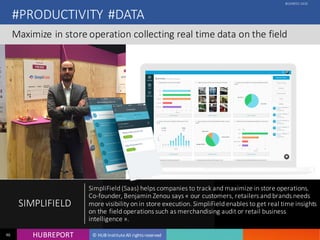 HUB REPORTHUBREPORT © HUB Institute All rights reserved46
#PRODUCTIVITY #DATA
Maximize in store operation collecting real time data on the field
BUSINESS CASE
SIMPLIFIELD
SimpliField (Saas) helps companies to track and maximize in store
operations. Co-founder, Benjamin Zenou says « our customers, retailers and
brands needs more visibility on in store execution. SimpliField enables to get
real time insights on the field operations such as merchandising audit or
retail business intelligence ».
 