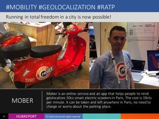 HUB REPORTHUBREPORT © HUB Institute All rights reserved47
#MOBILITY #GEOLOCALIZATION #RATP
Running in total freedom in a city is now possible!
MOBER
Mober is an online service and an app that helps people to
rend geolocalizes 50cc smart electric scooters in Paris. The
cost is 19cts per minute. It can be taken and left anywhere in
Paris, no need to charge or worry about the parking place.
 