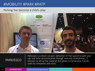 HUB REPORTHUBREPORT © HUB Institute All rights reserved48
#MOBILITY #PARK #RATP
Parking has become a child’s play
PARKISSEO
Parkisseo is a clever car park: detection of free spaces to
park your car, real time communication through web and
smartphones, 5 minutes to set-up the material, first pilote in
Carcassone. Can be used by companies and cities.
 