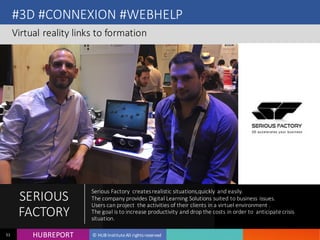 HUB REPORTHUBREPORT © HUB Institute All rights reserved51
#3D #CONNEXION #WEBHELP
Virtual reality links to formation
SERIOUS
FACTORY
Serious Factory creates realistic situations,quickly and easily.
The company provides Digital Learning Solutions suited to business issues.
Users can project the activities of their clients in a virtuel environment .
The goal is to increase productivity and drop the costs in order to anticipate
crisis situation.
 