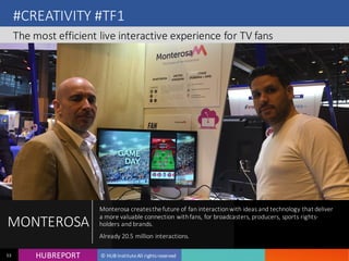 HUB REPORTHUBREPORT © HUB Institute All rights reserved53
#CREATIVITY #TF1
The most efficient live interactive experience for TV fans
MONTEROSA
Monterosa creates the future of fan interaction with ideas and technology that
deliver a more valuable connection with fans, for broadcasters, producers,
sports rights-holders and brands.
Already 20.5 million interactions.
 