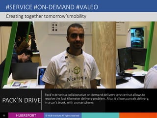 HUB REPORTHUBREPORT © HUB Institute All rights reserved56
#SERVICE #ON-DEMAND #VALEO
Creating together tomorrow’s mobility
PACK’N
DRIVE
Pack’n drive is a collaborative on-demand delivery service that
allows to resolve the last kilometer delivery problem. Also, it allows
parcels delivery, in a car’s trunk, with a smartphone.
 