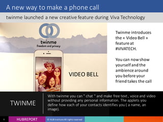 HUB REPORTHUBREPORT © HUB Institute All rights reserved6
A new way to make a phone call
twinme launched a new creative feature during Viva Technology
TWINME
With twinme you can " chat " and make free text , voice and
video without providing any personal information. The
applets you define how each of your contacts identifies you (
a name, an image).
VIDEO BELL
Twinme introduces
the « Video Bell »
feature at
#VIVATECH.
You can now show
yourself and the
ambience around
you before your
friend takes the call
 